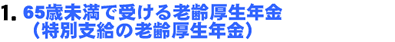 1. 65歳未満で受ける老齢厚生年金(特別支給の老齢厚生年金)