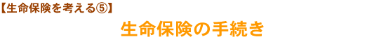 【生命保険を考える⑤】生命保険の手続き