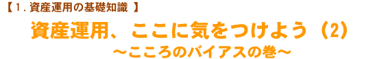【1.資産運用の基礎知識】 資産運用、ここに気をつけよう(2) 〜心のバイアスの巻〜