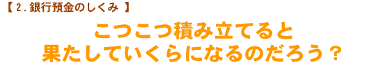 【銀行預金のしくみ】　こつこつ積み立てると果たしていくらになるのだろう？