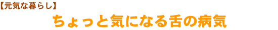 【元気な暮らし】ちょっと気になる舌の病気