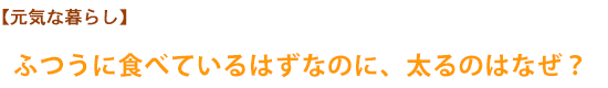 【元気な暮らし】ふつうに食べているはずなのに、太るのはなぜ？ 