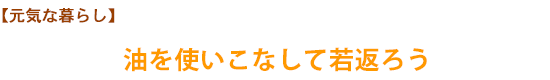 【元気な暮らし】油を使いこなして若返ろう