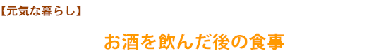 【元気な暮らし】お酒を飲んだ後の食事