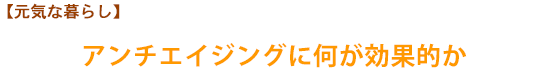 【元気な暮らし】アンチエイジングに何が効果的か