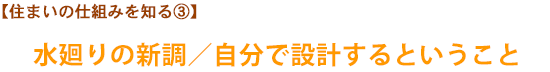 【住まいの仕組みを知る③】水廻りの新調／自分で設計するということ