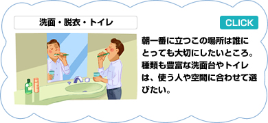 洗面・脱衣・トイレ／朝一番の場所なので大事にしたい。洗面台は単体のものから部品をつなぎ合わせてゆくものまで種類は豊富。トイレは洋式、洗浄式というのが一般的な傾向で、世界で一番進んでいる。トイレ用手洗い器は細いカウンター付きが増えてきた。