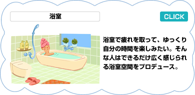 浴室／銭湯に始まる日本の浴室文化は世界に誇れるもの。住まいの中でもこだわりたい空間。現在、主流はユニットバスで種類も豊富、バリアフリータイプもある。