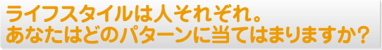 ライフスタイルは人それぞれ。あなたはどのパターンに当てはまりますか？