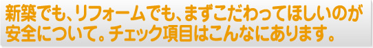 新築でも、リフォームでも、まずこだわってほしいのが安全について。チェック項目はこんなにあります。
